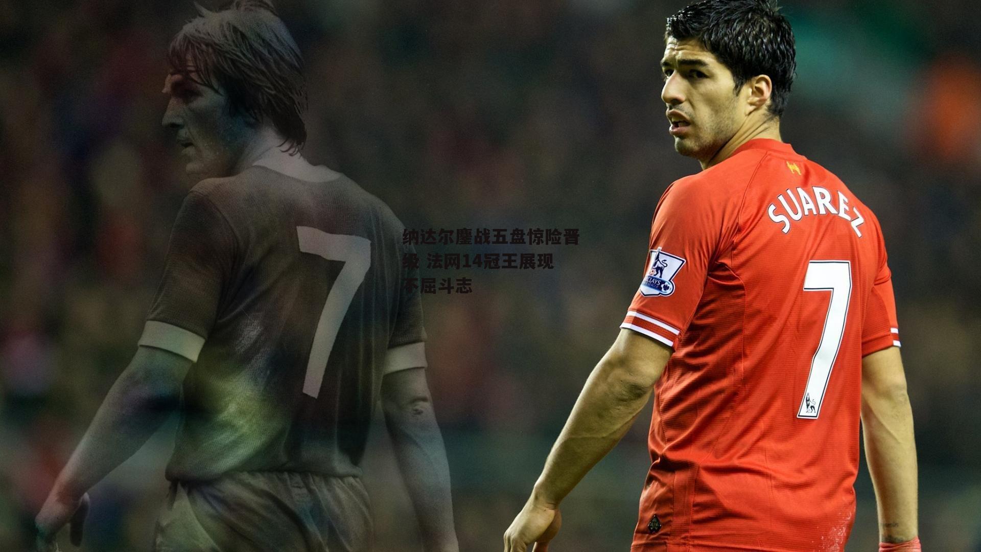 纳达尔鏖战五盘惊险晋级 法网14冠王展现不屈斗志