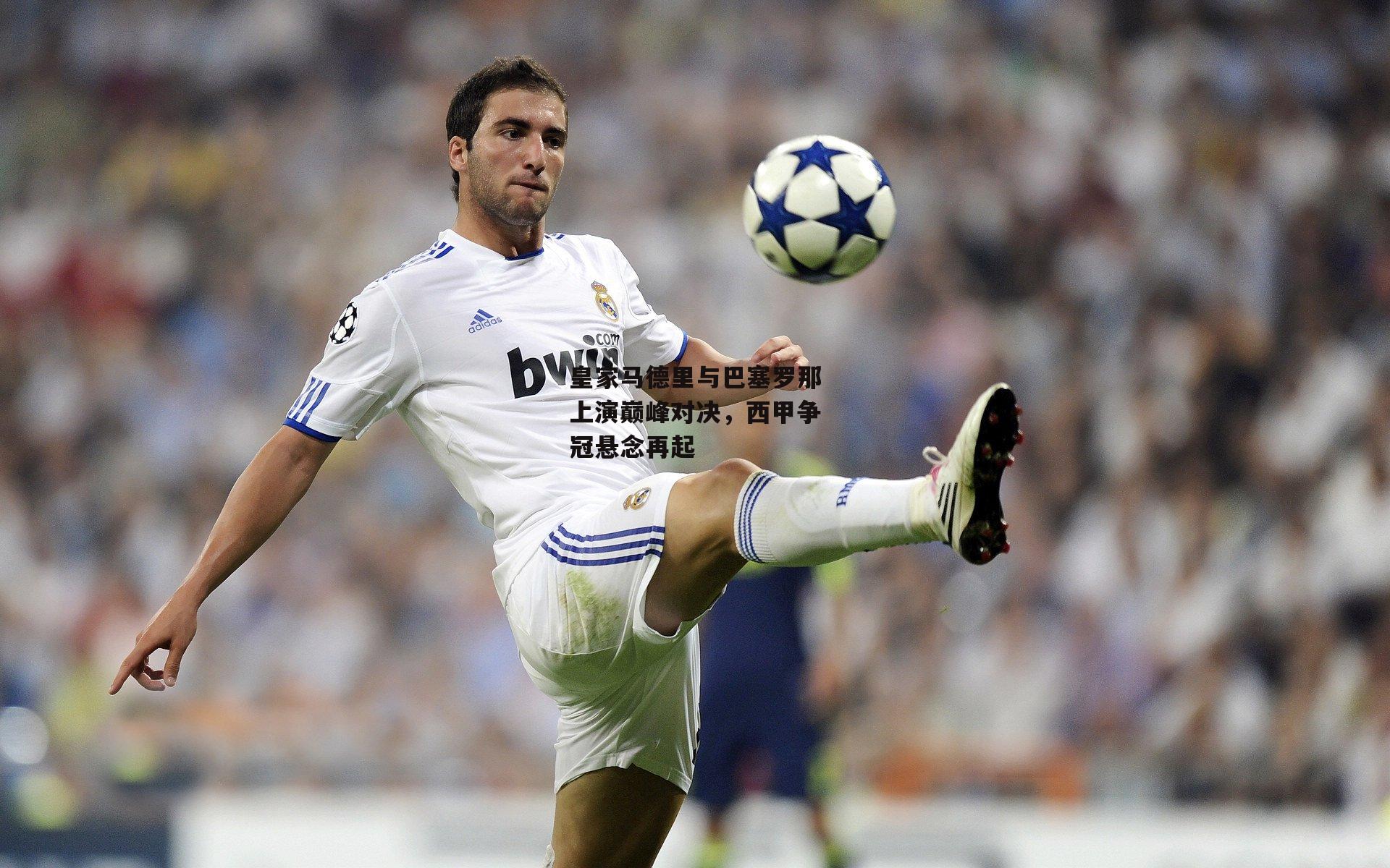 皇家马德里与巴塞罗那上演巅峰对决,西甲争冠悬念再起